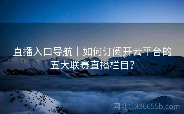 直播入口导航｜如何订阅开云平台的五大联赛直播栏目？