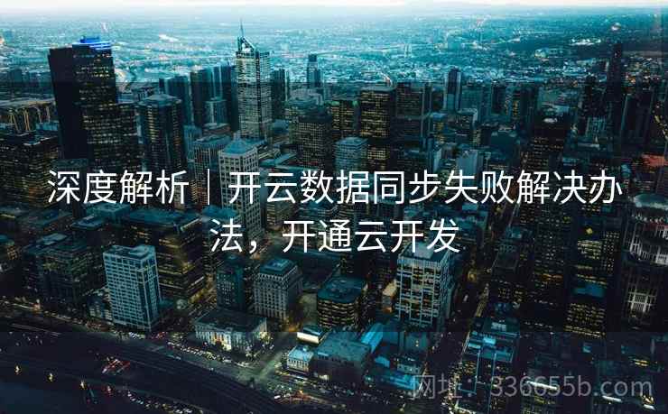 深度解析|开云数据同步失败解决办法,开通云开发