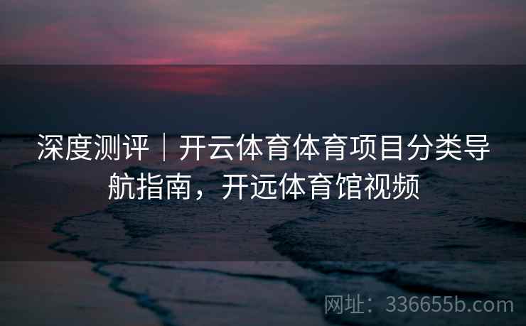 深度测评｜开云体育体育项目分类导航指南，开远体育馆视频