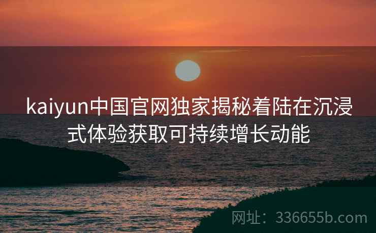 kaiyun中国官网独家揭秘着陆在沉浸式体验获取可持续增长动能