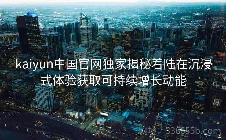 kaiyun中国官网独家揭秘着陆在沉浸式体验获取可持续增长动能