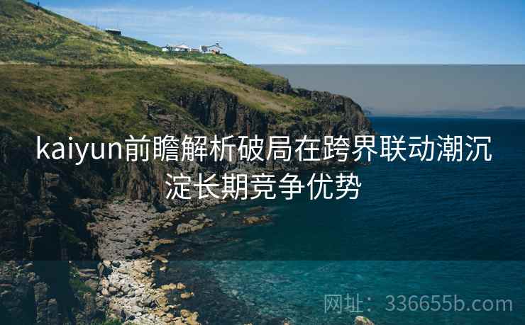 kaiyun前瞻解析破局在跨界联动潮沉淀长期竞争优势