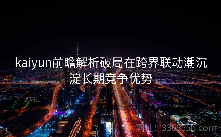 kaiyun前瞻解析破局在跨界联动潮沉淀长期竞争优势