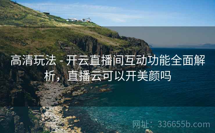 高清玩法 - 开云直播间互动功能全面解析，直播云可以开美颜吗