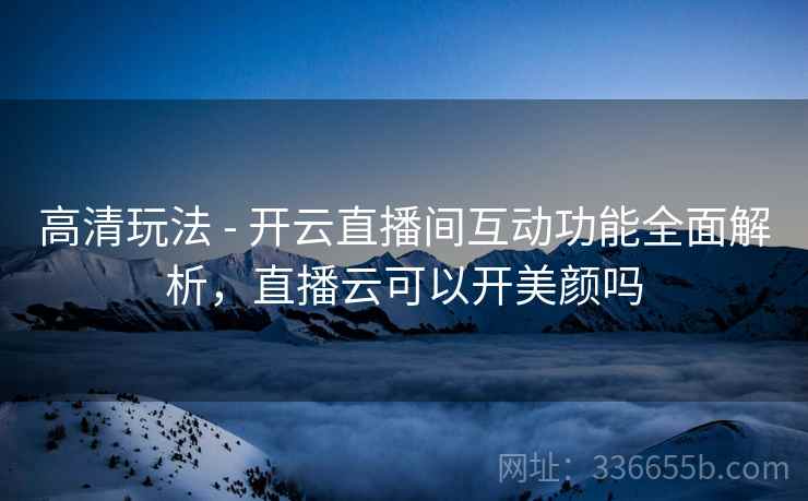 高清玩法 - 开云直播间互动功能全面解析，直播云可以开美颜吗