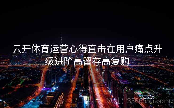 云开体育运营心得直击在用户痛点升级进阶高留存高复购