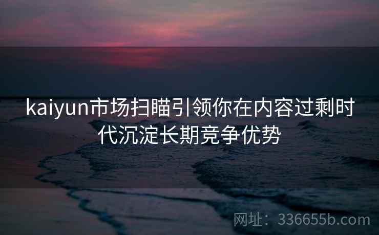 kaiyun市场扫瞄引领你在内容过剩时代沉淀长期竞争优势