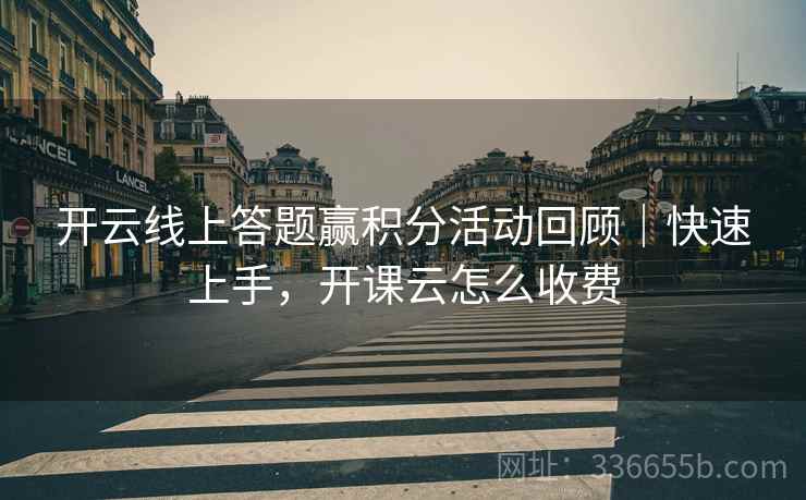 开云线上答题赢积分活动回顾｜快速上手，开课云怎么收费