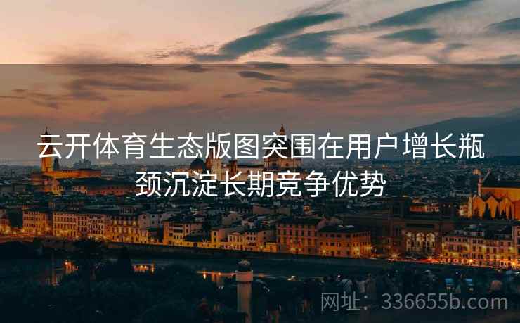 云开体育生态版图突围在用户增长瓶颈沉淀长期竞争优势