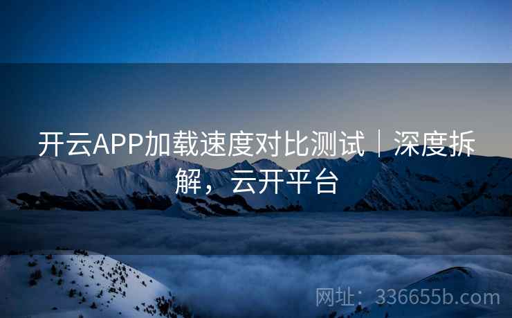 开云APP加载速度对比测试｜深度拆解，云开平台