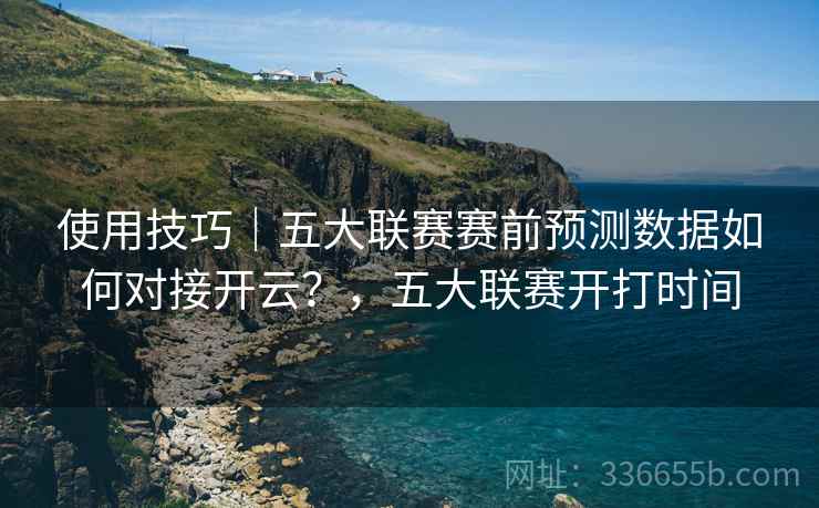使用技巧｜五大联赛赛前预测数据如何对接开云？，五大联赛开打时间