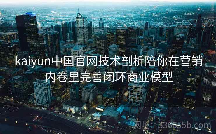 kaiyun中国官网技术剖析陪你在营销内卷里完善闭环商业模型