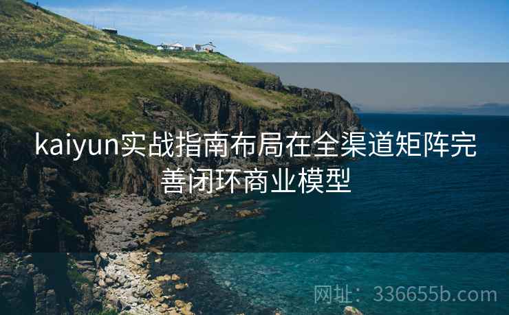 kaiyun实战指南布局在全渠道矩阵完善闭环商业模型
