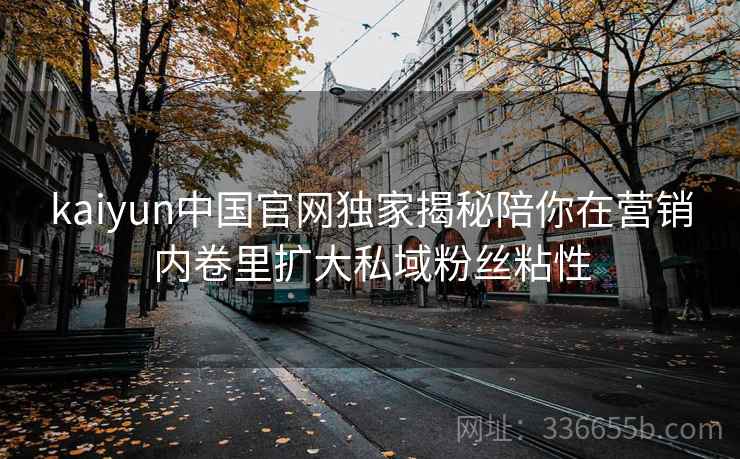 kaiyun中国官网独家揭秘陪你在营销内卷里扩大私域粉丝粘性