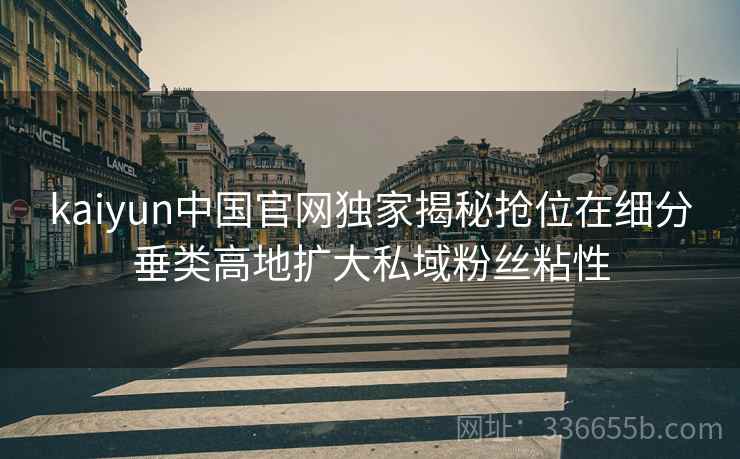 kaiyun中国官网独家揭秘抢位在细分垂类高地扩大私域粉丝粘性