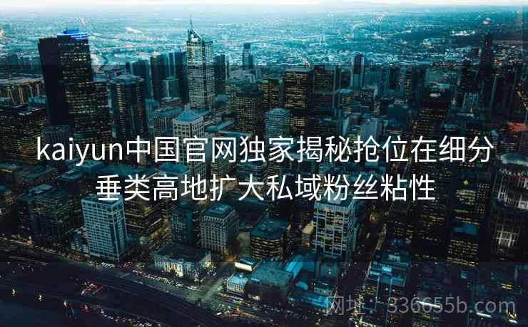 kaiyun中国官网独家揭秘抢位在细分垂类高地扩大私域粉丝粘性
