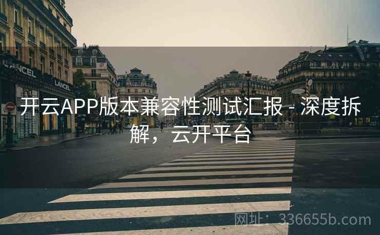开云APP版本兼容性测试汇报 - 深度拆解，云开平台