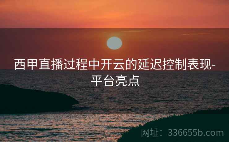 西甲直播过程中开云的延迟控制表现-平台亮点