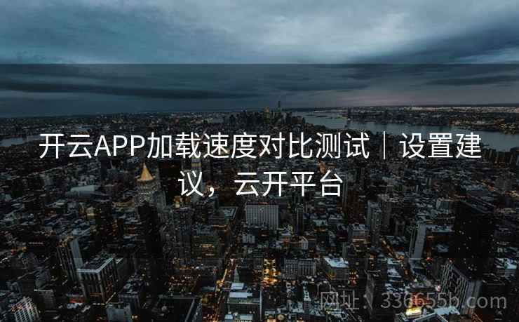 开云APP加载速度对比测试｜设置建议，云开平台