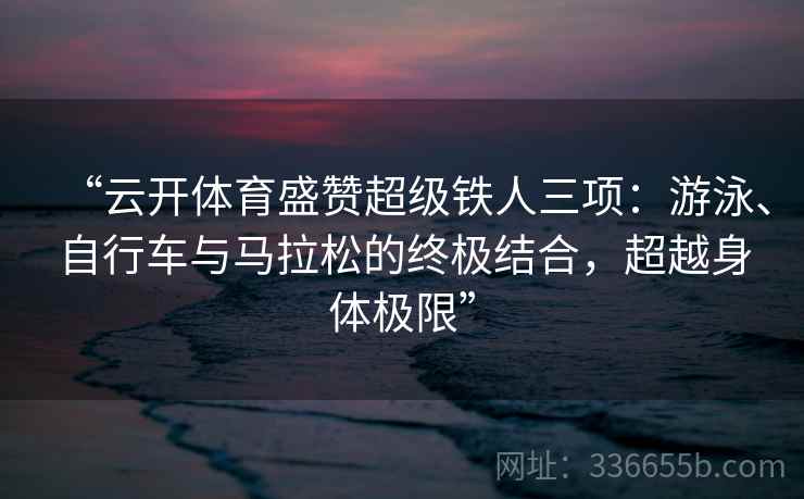 “云开体育盛赞超级铁人三项：游泳、自行车与马拉松的终极结合，超越身体极限”